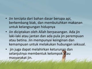 • Jin tercipta dari bahan dasar berupa api,
berkembang biak, dan membutuhkan makanan
untuk kelangsungan hidupnya
• Jin diciptakan oleh Allah berpasangan. Ada jin
laki-laki atau jantan dan ada pula jin perempuan
atau betina. Jin mempunyai keinginan dan
kemampuan untuk melakukan hubungan seksual.
• jin juga dapat melahirkan keturunan dan
selanjutnya membentuk kelompok atau
masyarakat jin.
 