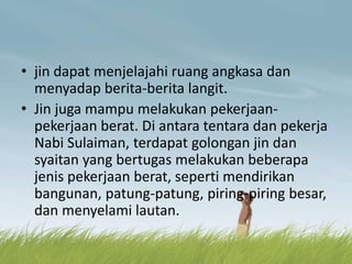 • jin dapat menjelajahi ruang angkasa dan
menyadap berita-berita langit.
• Jin juga mampu melakukan pekerjaan-
pekerjaan berat. Di antara tentara dan pekerja
Nabi Sulaiman, terdapat golongan jin dan
syaitan yang bertugas melakukan beberapa
jenis pekerjaan berat, seperti mendirikan
bangunan, patung-patung, piring-piring besar,
dan menyelami lautan.
 