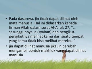 • Pada dasarnya, jin tidak dapat dilihat oleh
mata manusia. Hal ini didasarkan kepada
firman Allah dalam surat Al-A’raf: 27, “…
sesungguhnya ia (syaitan) dan pengikut-
pengikutnya melihat kamu dari suatu tempat
yang kamu tidak bisa melihat mereka…”
• jin dapat dilihat manusia jika jin berubah
mengambil bentuk makhluk yang dapat dilihat
manusia
 