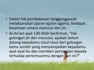 • Dalam hal pembebanan tanggungjawab
melaksanakan ajaran-ajaran agama, terdapat
kesamaan antara manusia dan jin.
• Al-An’am ayat 130 Allah berfirman, “Hai
golongan jin dan manusia, apakah belum
datang kepadamu rasul-rasul dari golongan
kamu sendiri yang menyampaikan kepadamu
ayat-ayat-Ku dan memberi peringatan kepada
terhadap pertemuanmu dengan hari ini?”
 
