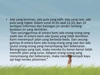 • Ada yang beriman, ada pula yang kafir. Ada yang taat, ada
pula yang ingkar. Dalam surat Al-Jin ayat 11,13, dan 14
terdapat informasi dari kalangan jin sendiri tentang
keadaan jin yang demikian.
“Dan sesungguhnya di antara kami ada orang-orang yang
saleh dan di antara kami ada (pula) yang tidak demikian.
Kami menempuh jalan yang berbeda-beda. Dan sesung-
guhnya di antara kami ada orang-orang yang taat dan ada
(pula) orang-orang yang menyimpang dari kebenaran.
Barangsiapa yang taat, maka mereka itu benar-benar telah
memilih jalan yang lurus. Adapun orang-orang yang
menyimpang dari kebenaran, maka mereka menjadi kayu
api bagi neraka jahannam.”
 