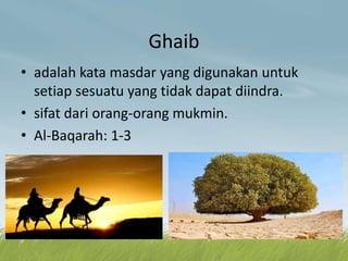 Ghaib
• adalah kata masdar yang digunakan untuk
setiap sesuatu yang tidak dapat diindra.
• sifat dari orang-orang mukmin.
• Al-Baqarah: 1-3
 