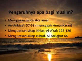 Pengaruhnya apa bagi muslim?
• Merupakan motivator amal
• An-Anbiya’: 57-58 (mencegah kemunkaran)
• Menguatkan sikap ikhlas. Al-A’raf: 125-126
• Menguatkan sikap zuhud. Al-Ankabut 64
 