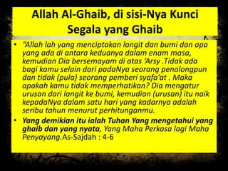 Allah Al-Ghaib, di sisi-Nya Kunci
Segala yang Ghaib
• “Allah lah yang menciptakan langit dan bumi dan apa
yang ada di antara keduanya dalam enam masa,
kemudian Dia bersemayam di atas ‘Arsy .Tidak ada
bagi kamu selain dari padaNya seorang penolongpun
dan tidak (pula) seorang pemberi syafa’at . Maka
apakah kamu tidak memperhatikan? Dia mengatur
urusan dari langit ke bumi, kemudian (urusan) itu naik
kepadaNya dalam satu hari yang kadarnya adalah
seribu tahun menurut perhitunganmu.
• Yang demikian itu ialah Tuhan Yang mengetahui yang
ghaib dan yang nyata, Yang Maha Perkasa lagi Maha
Penyayang.As-Sajdah : 4-6
 