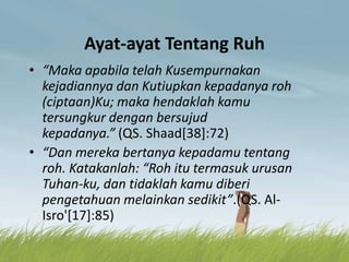Ayat-ayat Tentang Ruh
• “Maka apabila telah Kusempurnakan
kejadiannya dan Kutiupkan kepadanya roh
(ciptaan)Ku; maka hendaklah kamu
tersungkur dengan bersujud
kepadanya.” (QS. Shaad[38]:72)
• “Dan mereka bertanya kepadamu tentang
roh. Katakanlah: “Roh itu termasuk urusan
Tuhan-ku, dan tidaklah kamu diberi
pengetahuan melainkan sedikit”.(QS. Al-
Isro'[17]:85)
 