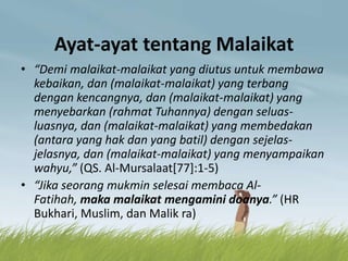 Ayat-ayat tentang Malaikat
• “Demi malaikat-malaikat yang diutus untuk membawa
kebaikan, dan (malaikat-malaikat) yang terbang
dengan kencangnya, dan (malaikat-malaikat) yang
menyebarkan (rahmat Tuhannya) dengan seluas-
luasnya, dan (malaikat-malaikat) yang membedakan
(antara yang hak dan yang batil) dengan sejelas-
jelasnya, dan (malaikat-malaikat) yang menyampaikan
wahyu,” (QS. Al-Mursalaat[77]:1-5)
• “Jika seorang mukmin selesai membaca Al-
Fatihah, maka malaikat mengamini doanya.” (HR
Bukhari, Muslim, dan Malik ra)
 