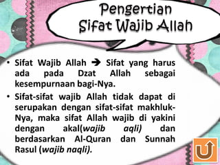 • Sifat Wajib Allah  Sifat yang harus
  ada pada Dzat Allah sebagai
  kesempurnaan bagi-Nya.
• Sifat-sifat wajib Allah tidak dapat di
  serupakan dengan sifat-sifat makhluk-
  Nya, maka sifat Allah wajib di yakini
  dengan       akal(wajib    aqli)  dan
  berdasarkan Al-Quran dan Sunnah
  Rasul (wajib naqli).
 