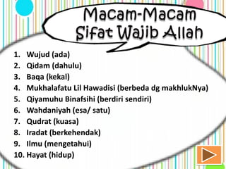 1. Wujud (ada)
2. Qidam (dahulu)
3. Baqa (kekal)
4. Mukhalafatu Lil Hawadisi (berbeda dg makhlukNya)
5. Qiyamuhu Binafsihi (berdiri sendiri)
6. Wahdaniyah (esa/ satu)
7. Qudrat (kuasa)
8. Iradat (berkehendak)
9. Ilmu (mengetahui)
10. Hayat (hidup)
 