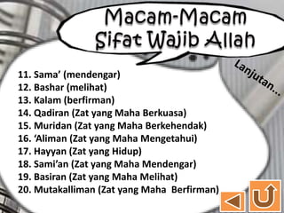 11. Sama’ (mendengar)
12. Bashar (melihat)
13. Kalam (berfirman)
14. Qadiran (Zat yang Maha Berkuasa)
15. Muridan (Zat yang Maha Berkehendak)
16. ‘Aliman (Zat yang Maha Mengetahui)
17. Hayyan (Zat yang Hidup)
18. Sami’an (Zat yang Maha Mendengar)
19. Basiran (Zat yang Maha Melihat)
20. Mutakalliman (Zat yang Maha Berfirman)
 