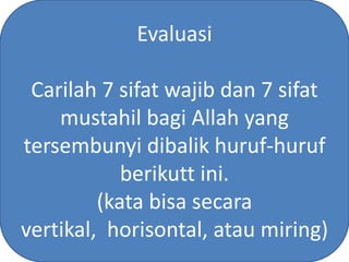 Evaluasi

 Carilah 7 sifat wajib dan 7 sifat
    mustahil bagi Allah yang
tersembunyi dibalik huruf-huruf
            berikutt ini.
         (kata bisa secara
vertikal, horisontal, atau miring)
 
