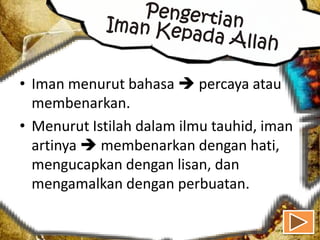 • Iman menurut bahasa  percaya atau
  membenarkan.
• Menurut Istilah dalam ilmu tauhid, iman
  artinya  membenarkan dengan hati,
  mengucapkan dengan lisan, dan
  mengamalkan dengan perbuatan.
 