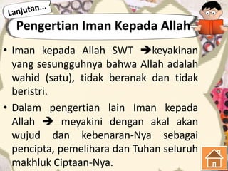 Pengertian Iman Kepada Allah
• Iman kepada Allah SWT keyakinan
  yang sesungguhnya bahwa Allah adalah
  wahid (satu), tidak beranak dan tidak
  beristri.
• Dalam pengertian lain Iman kepada
  Allah  meyakini dengan akal akan
  wujud dan kebenaran-Nya sebagai
  pencipta, pemelihara dan Tuhan seluruh
  makhluk Ciptaan-Nya.
 