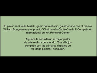 El pintor iraní Imán Maleki, genio del realismo, galardonado con el premio
William Bouguereau y el premio "Chairmanás Choise" en la II Competición
Internacional del Art Renewal Center.
Algunos le consideran el mejor pintor
de arte realista del mundo. "Sus dibujos
compiten con las cámaras digitales de
10 Mega pixeles", aseguran.