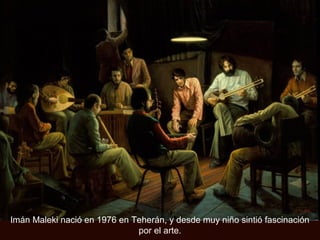 Imán Maleki nació en 1976 en Teherán, y desde muy niño sintió fascinación
por el arte.