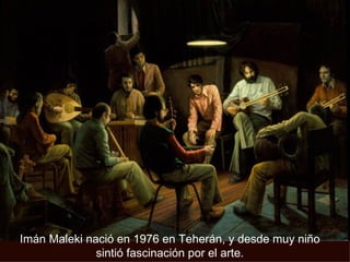Imán Maleki nació en 1976 en Teherán, y desde muy niño sintió fascinación por el arte. 