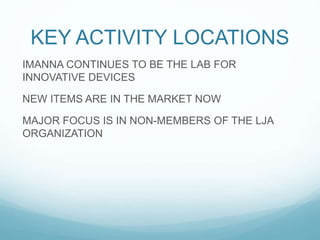 KEY ACTIVITY LOCATIONS
IMANNA CONTINUES TO BE THE LAB FOR
INNOVATIVE DEVICES
NEW ITEMS ARE IN THE MARKET NOW
MAJOR FOCUS IS IN NON-MEMBERS OF THE LJA
ORGANIZATION
 