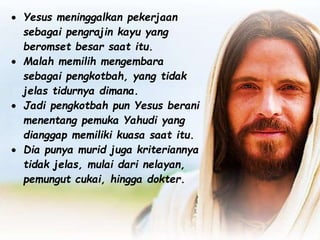  Yesus meninggalkan pekerjaan
sebagai pengrajin kayu yang
beromset besar saat itu.
 Malah memilih mengembara
sebagai pengkotbah, yang tidak
jelas tidurnya dimana.
 Jadi pengkotbah pun Yesus berani
menentang pemuka Yahudi yang
dianggap memiliki kuasa saat itu.
 Dia punya murid juga kriteriannya
tidak jelas, mulai dari nelayan,
pemungut cukai, hingga dokter.
 