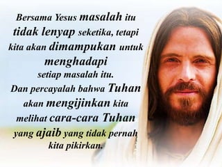 Bersama Yesus masalah itu
tidak lenyap seketika, tetapi
kita akan dimampukan untuk
menghadapi
setiap masalah itu.
Dan percayalah bahwa Tuhan
akan mengijinkan kita
melihat cara-cara Tuhan
yang ajaib yang tidak pernah
kita pikirkan.
 