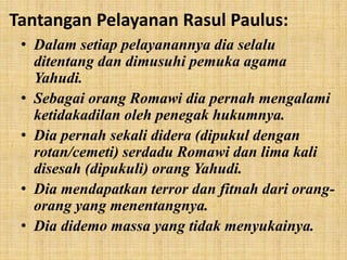 Tantangan Pelayanan Rasul Paulus:
• Dalam setiap pelayanannya dia selalu
ditentang dan dimusuhi pemuka agama
Yahudi.
• Sebagai orang Romawi dia pernah mengalami
ketidakadilan oleh penegak hukumnya.
• Dia pernah sekali didera (dipukul dengan
rotan/cemeti) serdadu Romawi dan lima kali
disesah (dipukuli) orang Yahudi.
• Dia mendapatkan terror dan fitnah dari orang-
orang yang menentangnya.
• Dia didemo massa yang tidak menyukainya.
 