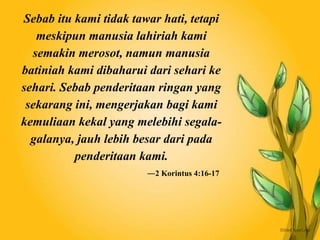Sebab itu kami tidak tawar hati, tetapi
meskipun manusia lahiriah kami
semakin merosot, namun manusia
batiniah kami dibaharui dari sehari ke
sehari. Sebab penderitaan ringan yang
sekarang ini, mengerjakan bagi kami
kemuliaan kekal yang melebihi segala-
galanya, jauh lebih besar dari pada
penderitaan kami.
―2 Korintus 4:16-17
 