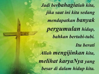 Jadi berbahagialah kita,
jika saat ini kita sedang
mendapatkan banyak
pergumulan hidup,
bahkan bertubi-tubi.
Itu berati
Allah mengijinkan kita,
melihat karyaNya yang
besar di dalam hidup kita.
 