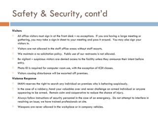 Safety & Security, cont’d Visitors All office visitors must sign in at the front desk – no exceptions.  If you are having a large meeting or gathering, you may take a sign-in sheet to your meeting and pass it around.  You may also sign your visitors in. Visitors are not allowed in the staff office areas without staff escorts. We maintain a no solicitation policy.  Public use of our restrooms is not allowed. Be vigilant – suspicious visitors are denied access to the facility unless they announce their intent before entry. Photo ID is required for computer room use, with the exception of ICDI classes. Visitors causing disturbance will be escorted off premises. Violence Response IMAN reserves the right to search any individual on premises who is behaving suspiciously. In the case of a robbery, hand your valuables over and never challenge an armed individual or anyone appearing to be armed.  Remain calm and cooperative to reduce the chance of injury. Always follow instructions of security personnel in the case of an emergency.  Do not attempt to interfere in resolving an issue; we have trained professionals on site. Weapons are never allowed in the workplace or in company vehicles. 