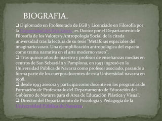 BIOGRAFIA.Diplomado en Profesorado de EGB y Licenciado en Filosofía por la Universidad del País Vasco , es Doctor por el Departamento de Filosofía de los Valores y Antropología Social de la citada universidad tras la lectura de su tesis "Metáforas espaciales del imaginario vasco. Una ejemplificación antropológica del espacio como trama narrativa en el arte moderno vasco".
