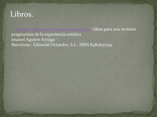  su investigación se enmarca en esa parte de los estudios culturales que se encarga de los problemas de la comprensión de la cultura visual. Dentro de esta área trabaja en otras dos líneas complementarias: la primera de ellas trata de sentar las bases de una nueva concepción de la educación estética que parta de concebir el arte como experiencia personal. La segunda línea está conformada por la aplicación de los resortes conceptuales desarrollados en la primera al ámbito concreto del trabajo de aula, centrándose sobre todo en las etapas de la educación obligatoria. Artículos de revistas.1. Cuando la educación estética no se ocupa de los medios, los medios se ocupan de la educación estéticaImanol Aguirre Arriaga, Idoia Marcellán BaraceRevista de psicodidáctica, ISSN 1136-1034, Vol. 10, Nº. 1, 2005, págs. 85-912. Fragmentos de la prácticaImanol Aguirre Arriaga, Fernando HernándezCuadernos de pedagogía, ISSN 0210-0630, Nº 312, 2002, págs. 69-713. El mural cromático: un instrumento de apoyo y motivación en la aventura infantil por el descubrimiento del colorImanol Aguirre ArriagaKikiriki. Cooperación educativa, ISSN 1133-0589, Nº 62-63, 2001-2002, págs. 91-97