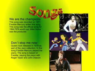 We are the champions:
This song was recorded on 1977,
Freddie Mercury writed this song.
This song was the official song for
1994 FIFA world cup. Mike Stone
was the producter.
Don´t stop me now:
Queen rock released in 1978 as
part of the Jazz collection. In this
song Freddie Mercury played the
piano. The song is based on
Freddie playing the piano with
Roger Taylor and John Deacon.
 