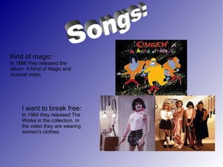 Kind of magic:
In 1886 they released the
album A Kind of Magic and
musical video.
I want to break free:
In 1984 they released The
Works in the collection. In
the video they are wearing
women's clothes.
 