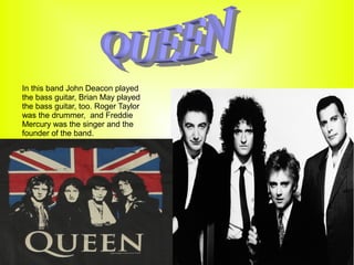 In this band John Deacon played
the bass guitar, Brian May played
the bass guitar, too. Roger Taylor
was the drummer, and Freddie
Mercury was the singer and the
founder of the band.
 