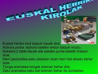 Euskal Heriko kirol batzuk hauek dira:
Aizkora proba: aizkora batekin enbor batzuk moztu.
Sokatira:2 talde daude eta sokako punta batetik tiratzen
dute.
Harri jasotzailea:asko pisatzen duen harri bat altxatu behar
dute.
Txinga eramatea:txingak eraman behar dira.
Zaku eramatea:zaku bat eraman behar da sorbaldan.

 