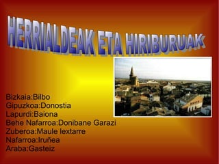 Bizkaia:Bilbo
Gipuzkoa:Donostia
Lapurdi:Baiona
Behe Nafarroa:Donibane Garazi
Zuberoa:Maule lextarre
Nafarroa:Iruñea
Araba:Gasteiz

 