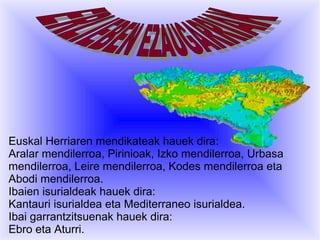 Euskal Herriaren mendikateak hauek dira:
Aralar mendilerroa, Pirinioak, Izko mendilerroa, Urbasa
mendilerroa, Leire mendilerroa, Kodes mendilerroa eta
Abodi mendilerroa.
Ibaien isurialdeak hauek dira:
Kantauri isurialdea eta Mediterraneo isurialdea.
Ibai garrantzitsuenak hauek dira:
Ebro eta Aturri.

 