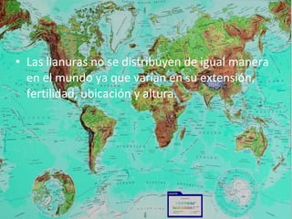• Las llanuras no se distribuyen de igual manera
en el mundo ya que varían en su extensión,
fertilidad, ubicación y altura.
 