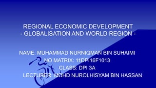 REGIONAL ECONOMIC DEVELOPMENT
- GLOBALISATION AND WORLD REGION -
NAME: MUHAMMAD NURNIQMAN BIN SUHAIMI
NO MATRIX: 11DPI16F1013
CLASS: DPI 3A
LECTURER: MOHD NUROLHISYAM BIN HASSAN
 