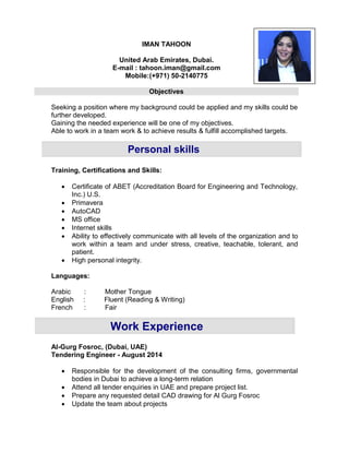 Work Experience
Personal skills
IMAN TAHOON
United Arab Emirates, Dubai.
E-mail : tahoon.iman@gmail.com
Mobile:(+971) 50-2140775
Objectives
Seeking a position where my background could be applied and my skills could be
further developed.
Gaining the needed experience will be one of my objectives.
Able to work in a team work & to achieve results & fulfill accomplished targets.
Training, Certifications and Skills:
 Certificate of ABET (Accreditation Board for Engineering and Technology,
Inc.) U.S.
 Primavera
 AutoCAD
 MS office
 Internet skills
 Ability to effectively communicate with all levels of the organization and to
work within a team and under stress, creative, teachable, tolerant, and
patient.
 High personal integrity.
Languages:
Arabic : Mother Tongue
English : Fluent (Reading & Writing)
French : Fair
Al-Gurg Fosroc, (Dubai, UAE)
Tendering Engineer - August 2014
 Responsible for the development of the consulting firms, governmental
bodies in Dubai to achieve a long-term relation
 Attend all tender enquiries in UAE and prepare project list.
 Prepare any requested detail CAD drawing for Al Gurg Fosroc
 Update the team about projects
 