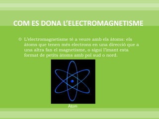 COM ES DONA L’ELECTROMAGNETISMEL’electromagnetisme té a veure amb els àtoms: els àtoms que tenen més electrons en una direcció que a una altra fan el magnetisme, o sigui l’imant esta format de petits àtoms amb pol sud o nord.Àtom