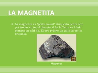LA MAGNETITALa magnetita és “pedra imant” d’aquesta pedra se'n pot trobar en tot el planeta, d fet la Terra és l'únic planeta on n’hi ha. El seu primer ús útils va ser la brúixola.   Magnetita