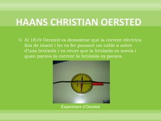  HAANS CHRISTIAN OERSTEDAl 1819 Oersted va demostrar que la corrent elèctrica feia de imant i ho va fer passant un cable a sobre d’una brúixola i va veure que la brúixola es movia i quan parava la corrent la brúixola es parava.Experiment d’Oersted