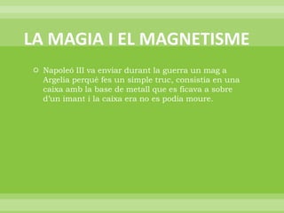 LA MAGIA I EL MAGNETISMENapoleó III va enviar durant la guerra un mag a Argelia perquè fes un simple truc, consistia en una caixa amb la base de metall que es ficava a sobre d’un imant i la caixa era no es podia moure.