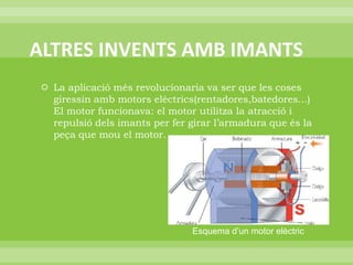 ALTRES INVENTS AMB IMANTSLa aplicació més revolucionaria va ser que les coses giressin amb motors elèctrics(rentadores,batedores...) El motor funcionava: el motor utilitza la atracció i repulsió dels imants per fer girar l’armadura que és la peça que mou el motor.Esquema d’un motor elèctric