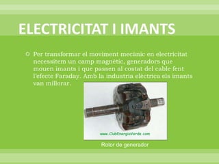 ELECTRICITAT I IMANTSPer transformar el moviment mecànic en electricitat necessitem un camp magnètic, generadors que mouen imants i que passen al costat del cable fent l’efecte Faraday. Amb la industria elèctrica els imants van millorar.Rotor de generador