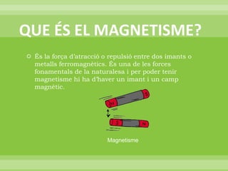 QUE ÉS EL MAGNETISME?És la força d’atracció o repulsió entre dos imants o metalls ferromagnètics. És una de les forces fonamentals de la naturalesa i per poder tenir magnetisme hi ha d’haver un imant i un camp magnètic.Magnetisme 