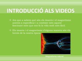 INTRODUCCIÓ ALS VIDEOSAra que a sabem què són els imants i el magnetisme anirem a especificar i a conèixer més aquest fascinant món que ens fa la vida molt més fàcil.Els imants i el magnetisme d’alguna manera són els herois de la nostra època.Magnetisme natural