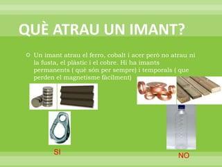 QUÈ ATRAU UN IMANT?Un imant atrau el ferro, cobalt i acer però no atrau ni la fusta, el plàstic i el cobre. Hi ha imants permanents ( què són per sempre) i temporals ( que perden el magnetisme fàcilment)SINO