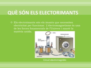QUÈ SÓN ELS ELECTORIMANTSEls electroimants són els imants que necessiten electricitat per funcionar. L’electromagnetisme és una de les forces fonamentals de l’Univers i manté la matèria unida.Circuit electromagnètic