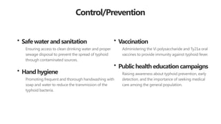 Control/Prevention
• Safe water and sanitation
Ensuring access to clean drinking water and proper
sewage disposal to prevent the spread of typhoid
through contaminated sources.
• Hand hygiene
Promoting frequent and thorough handwashing with
soap and water to reduce the transmission of the
typhoid bacteria.
• Vaccination
Administering the Vi polysaccharide and Ty21a oral
vaccines to provide immunity against typhoid fever.
• Public health education campaigns
Raising awareness about typhoid prevention, early
detection, and the importance of seeking medical
care among the general population.
 