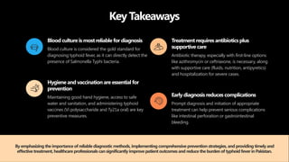 Key Takeaways
Blood culture is mostreliable for diagnosis
Blood culture is considered the gold standard for
diagnosing typhoid fever, as it can directly detect the
presence of Salmonella Typhi bacteria.
Hygiene and vaccination are essential for
prevention
Maintaining good hand hygiene, access to safe
water and sanitation, and administering typhoid
vaccines (Vi polysaccharide and Ty21a oral) are key
preventive measures.
Treatmentrequires antibiotics plus
supportive care
Antibiotic therapy, especially with first-line options
like azithromycin or ceftriaxone, is necessary, along
with supportive care (fluids, nutrition, antipyretics)
and hospitalization for severe cases.
Early diagnosis reduces complications
Prompt diagnosis and initiation of appropriate
treatment can help prevent serious complications
like intestinal perforation or gastrointestinal
bleeding.
By emphasizing the importance of reliable diagnostic methods, implementing comprehensive prevention strategies, and providing timely and
effective treatment, healthcare professionals can significantly improve patientoutcomes and reduce the burden of typhoid fever in Pakistan.
 