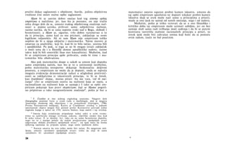 pružiti dokaz saglasnosti s objektom; štaviše, jedino objektivna
vrednost čini osnov nužne opšte saglasnosti.
Hjum bi se sasvim dobro osećao kod tog sistema opšteg
empirizma u načelima; jer, kao što je poznato, on nije tražio
ništa drugo doli da se, umesto svakog objektivnog značenja nuž­
nosti u pojmu uzroka, prihvati samo subjektivna nužnost,
naime navika, da bi se umu osporio svaki sud ο Bogu, slobodi i
besmrtnosti; a Hjum se, sigurno, vrlo dobro razumevao u to
da iz principa, samo kad su mu priznati, zaključuje sa svom
logičkom valjanošću. Ali ni sam Hjum nije empirizam toliko
uopštio da bi u njega uključio i matematiku. Njene stavove je
smatrao za analitičke, koji bi, kad bi to bilo tačno, uistinu bili
i apodiktičkd. Pa ipak, iz toga se ne bi mogao izvući zaključak
ο moći uma da i u filozofiji donosi apodiktičke sudove, naime
takve koji bi bili sintetički (kao stav kauzaliteta). Međutim, kad
bi se empirizam principa opšte prihvatio, onda bi time i ma­
tematika bila obuhvaćena.
Ako pak matematika dospe u sukob sa umom koji dopušta
samo empirijska načela, kao što je to u antinomiji neizbežno,
pošto matematika neosporno dokazuje beskonačnu deljivost
prostora, a empirizam ne može da je dopusti, onda se najveća
moguća evidencija demonstracije nalazi u očiglednoj protivreč-
nosti sa zaključcima iz iskustvenih principa, te bi se čovek,
kao česeldonov9
slepac, morao pitati: šta me vara, vid ili ose-
ćanja? (Jer se empirizam osniva na nužnosti koja se oseća, a
racionalizam na nužnosti koja se saznaje.) I tako se opšti em­
pirizam pokazuje kao pravi skepticizam; koji se Hjumu pogreš­
no pripisivao u tako neograničenom značenju*, pošto je bar u
9
V. Česeldon je ime jednog engleskog anatoma. Njegovo delo
Osteographia pominje Gete u svom radu ο morfologiji, dok je njegova
Anatomija čovekovog tela objavljena i na nemačkom (Getingen, 1790).
Prema Natorpovom mišljenju, Kantu je Česeldonov izveštaj ο jednom
operisanom slepcu mogao biti poznat preko Kestnerove prerade jedne
engleske knjige ο optici (iz 1755, autora Smita), koja sadrži i taj izveštaj.
* Imena koja označavaju pripadanje nekoj sekti u svim vreme­
nima su sadržavala mnogo izvrtanja zakona; otprilike onako kao kad
bi neko rekao: N. je idealist. Jer, iako on ne samo bezuslovno dopušta,
nego na to i mnogo polaže da našim predstavama spoljašnjih stvari
odgovaraju zbiljski predmeti spoljašnjih stvari10
, on ipak hoće da forma
njihovog opažanja ne pripada njima, nego samo ljudskom duhu.
10
Natorp smatra da ovo teško može biti tačno. Po njegovom miš­
ljenju, umesto »predmeti spoljašnjih stvari« treba da stoji ili samo
»predmeti« ili: »predmeti (spoljašnje stvari)«.
34
matematici ostavio siguran probni kamen iskustva, umesto da
taj opšti empirizam apsolutno ne dopusti nikakav probni kamen
iskustva (koji se uvek može naći samo u principima a priori),
mada se ono ipak ne sastoji od samih osećanja, nego i od sudova.
Međutim, pošto je teško verovati da se u ovo filozofsko i
kritičko doba taj empirizam može uzimati ozbiljno, jer on bez
sumnje služi samo radi vežbanja moći suđenja i da bi se putem
kontrasta rasvetlila nužnost racionalnih principa a priori, to
čovek ipak može biti zahvalan onima koji hoće da se pomuče
ovim radom, inače ne baš poučnim.
*
 